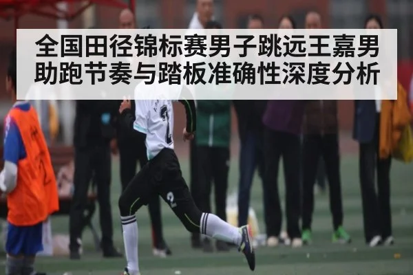 全国田径锦标赛男子跳远王嘉男助跑节奏与踏板准确性深度分析
